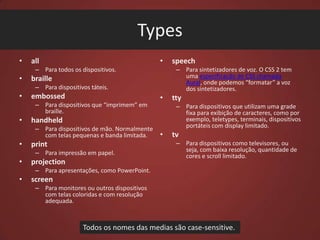 Types
•

•

all
– Para todos os dispositivos.

•

– Para sintetizadores de voz. O CSS 2 tem
uma especificação de CSS chamada
Aural, onde podemos “formatar” a voz
dos sintetizadores.

braille
– Para dispositivos táteis.

•

embossed
– Para dispositivos que “imprimem” em
braille.

•
•

print
– Para impressão em papel.

•

•

projection

tty
– Para dispositivos que utilizam uma grade
fixa para exibição de caracteres, como por
exemplo, teletypes, terminais, dispositivos
portáteis com display limitado.

handheld
– Para dispositivos de mão. Normalmente
com telas pequenas e banda limitada.

speech

•

tv
– Para dispositivos como televisores, ou
seja, com baixa resolução, quantidade de
cores e scroll limitado.

– Para apresentações, como PowerPoint.

•

screen
– Para monitores ou outros dispositivos
com telas coloridas e com resolução
adequada.

Todos os nomes das medias são case-sensitive.

 