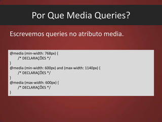 Por Que Media Queries?
Escrevemos queries no atributo media.
@media (min-width: 768px) {
/* DECLARAÇÕES */
}
@media (min-width: 600px) and (max-width: 1140px) {
/* DECLARAÇÕES */
}
@media (max-width: 600px) {
/* DECLARAÇÕES */
}

 