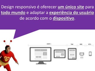 Design responsivo é oferecer um único site para 
todo mundo e adaptar a experiência do usuário 
de acordo com o dispositivo. 
1024 + 768 480 479 - 
 