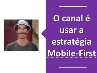 O canal é 
usar a 
estratégia 
Mobile-First 
 
