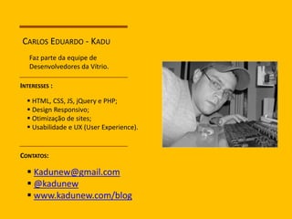 CARLOS EDUARDO - KADU 
Faz parte da equipe de 
Desenvolvedores da Vítrio. 
INTERESSES : 
 HTML, CSS, JS, jQuery e PHP; 
 Design Responsivo; 
 Otimização de sites; 
 Usabilidade e UX (User Experience). 
CONTATOS: 
 Kadunew@gmail.com 
 @kadunew 
 www.kadunew.com/blog 
 