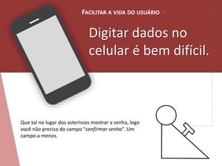 FACILITAR A VIDA DO USUÁRIO 
Digitar dados no 
celular é bem difícil. 
Que tal no lugar dos asteriscos mostrar a senha, logo 
você não precisa do campo “confirmar senha”. Um 
campo a menos. 
 