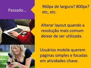 960px de largura? 800px? 
etc, etc. 
Alterar layout quando a 
resolução mais comum 
deixar de ser utilizada. 
Usuários mobile querem 
páginas simples e focadas 
em atividades chave. 
Passado... 
 
