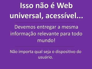 Isso não é Web 
universal, acessível... 
Devemos entregar a mesma 
informação relevante para todo 
mundo! 
Não importa qual seja o dispositivo do 
usuário. 
 