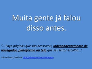 Muita gente já falou 
disso antes. 
“... Faça páginas que são acessíveis, independentemente de 
navegador, plataforma ou tela que seu leitor escolha...” 
John Allsopp, 2000 em http://alistapart.com/article/dao 
 