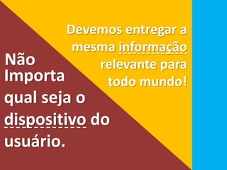 Devemos entregar a 
mesma informação 
relevante para 
Não 
Importa todo mundo! 
qual seja o 
dispositivo do 
usuário. 
 