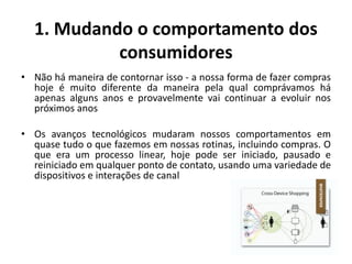 1. Mudando o comportamento dos
consumidores
• Não há maneira de contornar isso - a nossa forma de fazer compras
hoje é muito diferente da maneira pela qual comprávamos há
apenas alguns anos e provavelmente vai continuar a evoluir nos
próximos anos
• Os avanços tecnológicos mudaram nossos comportamentos em
quase tudo o que fazemos em nossas rotinas, incluindo compras. O
que era um processo linear, hoje pode ser iniciado, pausado e
reiniciado em qualquer ponto de contato, usando uma variedade de
dispositivos e interações de canal
 