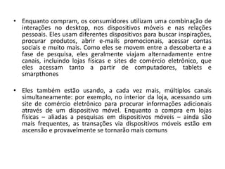 • Enquanto compram, os consumidores utilizam uma combinação de
interações no desktop, nos dispositivos móveis e nas relações
pessoais. Eles usam diferentes dispositivos para buscar inspirações,
procurar produtos, abrir e-mails promocionais, acessar contas
sociais e muito mais. Como eles se movem entre a descoberta e a
fase de pesquisa, eles geralmente viajam alternadamente entre
canais, incluindo lojas físicas e sites de comércio eletrônico, que
eles acessam tanto a partir de computadores, tablets e
smarpthones
• Eles também estão usando, a cada vez mais, múltiplos canais
simultaneamente: por exemplo, no interior da loja, acessando um
site de comércio eletrônico para procurar informações adicionais
através de um dispositivo móvel. Enquanto a compra em lojas
físicas – aliadas a pesquisas em dispositivos móveis – ainda são
mais frequentes, as transações via dispositivos móveis estão em
ascensão e provavelmente se tornarão mais comuns
 