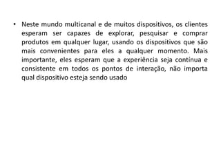 • Neste mundo multicanal e de muitos dispositivos, os clientes
esperam ser capazes de explorar, pesquisar e comprar
produtos em qualquer lugar, usando os dispositivos que são
mais convenientes para eles a qualquer momento. Mais
importante, eles esperam que a experiência seja contínua e
consistente em todos os pontos de interação, não importa
qual dispositivo esteja sendo usado
 