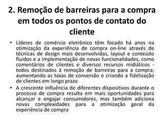2. Remoção de barreiras para a compra
em todos os pontos de contato do
cliente
• Líderes de comércio eletrônico têm focado há anos na
otimização da experiência de compra on-line através de
técnicas de design mais desenvolvidas, layout e conteúdo
fluidos e a implementação de novas funcionalidades, como
comentários de clientes e diversos recursos midiáticos -
todos destinados à remoção de barreiras para a compra,
aumentando as taxas de conversão e criando a fidelização
de clientes em longo prazo
• A crescente influência de diferentes dispositivos durante o
processo de compra resulta em mais oportunidades para
alcançar e engajar consumidores, mas também adiciona
novas complexidades para a otimização geral da
experiência de compra
 
