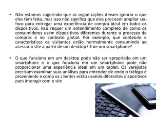 • Não estamos sugerindo que as organizações devam ignorar o que
eles têm feito, mas isso não significa que eles precisem ampliar seu
foco para entregar uma experiência de compra ideal em todos os
dispositivos. Isso requer um entendimento completo de como os
consumidores usam dispositivos diferentes durante o processo de
compras e no contexto global. Por exemplo, que conteúdo e
características os visitantes estão normalmente consumindo ao
acessar o site a partir de um desktop? E de um smartphone?
• O que funciona em um desktop pode não ser apropriado em um
smartphone e o que funciona em um smartphone pode não
proporcionar uma experiência ideal em um tablet. Os varejistas
precisam examinar suas análises para entender de onde o tráfego é
proveniente e como os clientes estão usando diferentes dispositivos
para interagir com o site
 