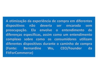 A otimização da experiência de compra em diferentes
dispositivos não deveria ser encarada sem
preocupação. Ela envolve o entendimento de
diferenças específicas, assim como um entendimento
complexo sobre como os consumidores utilizam
diferentes dispositivos durante o caminho de compra
(Fonte: Bernardine Wu, CEO/Founder da
FitForCommerce)
 