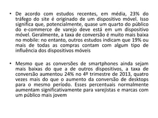 • De acordo com estudos recentes, em média, 23% do
tráfego do site é originado de um dispositivo móvel. Isso
significa que, potencialmente, quase um quarto do público
do e-commerce de varejo deve está em um dispositivo
móvel. Geralmente, a taxa de conversão é muito mais baixa
no mobile: no entanto, outros estudos indicam que 19% ou
mais de todas as compras contam com algum tipo de
influência dos dispositivos móveis
• Mesmo que as conversões de smartphones ainda sejam
mais baixas do que a de outros dispositivos, a taxa de
conversão aumentou 24% no 4º trimestre de 2013, quatro
vezes mais do que o aumento da conversão de desktops
para o mesmo período. Esses percentuais normalmente
aumentam significativamente para varejistas e marcas com
um público mais jovem
 