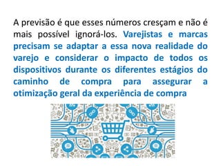 A previsão é que esses números cresçam e não é
mais possível ignorá-los. Varejistas e marcas
precisam se adaptar a essa nova realidade do
varejo e considerar o impacto de todos os
dispositivos durante os diferentes estágios do
caminho de compra para assegurar a
otimização geral da experiência de compra
 