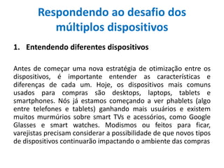 Respondendo ao desafio dos
múltiplos dispositivos
1. Entendendo diferentes dispositivos
Antes de começar uma nova estratégia de otimização entre os
dispositivos, é importante entender as características e
diferenças de cada um. Hoje, os dispositivos mais comuns
usados para compras são desktops, laptops, tablets e
smartphones. Nós já estamos começando a ver phablets (algo
entre telefones e tablets) ganhando mais usuários e existem
muitos murmúrios sobre smart TVs e acessórios, como Google
Glasses e smart watches. Modismos ou feitos para ficar,
varejistas precisam considerar a possibilidade de que novos tipos
de dispositivos continuarão impactando o ambiente das compras
 