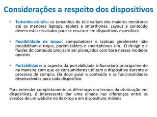 Considerações a respeito dos dispositivos
• Tamanho de tela: os tamanhos de tela variam dos maiores monitores
até os menores laptops, tablets e smarthones. Layout e conteúdo
devem estar escalados para se encaixar em dispositivos específicos
• Possibilidade de toque: computadores e laptops geralmente não
possibilitam o toque, porém tablets e smartphones sim. O design e a
fluidez do conteúdo precisam ser planejados com base nesses modelos
opostos
• Portabilidade: o aspecto da portabilidade influenciará principalmente
na maneira com que os consumidores utilizam o dispositivo durante o
processo de compra. Ela deve guiar o conteúdo e as funcionalidades
desenvolvidas para cada dispositivo
Para entender completamente as diferenças em termos da otimização em
dispositivos, é interessante dar uma olhada nas diferenças entre as
versões de um website no desktop e em dispositivos móveis
 