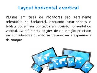 Layout horizontal x vertical
Páginas em telas de monitores são geralmente
orientadas na horizontal, enquanto smartphones e
tablets podem ser utilizados em posição horizontal ou
vertical. As diferentes opções de orientação precisam
ser consideradas quando se desenvolve a experiência
de compra
 