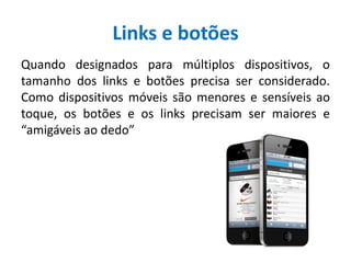 Links e botões
Quando designados para múltiplos dispositivos, o
tamanho dos links e botões precisa ser considerado.
Como dispositivos móveis são menores e sensíveis ao
toque, os botões e os links precisam ser maiores e
“amigáveis ao dedo”
 