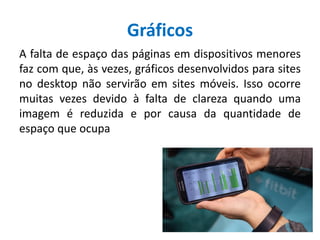 Gráficos
A falta de espaço das páginas em dispositivos menores
faz com que, às vezes, gráficos desenvolvidos para sites
no desktop não servirão em sites móveis. Isso ocorre
muitas vezes devido à falta de clareza quando uma
imagem é reduzida e por causa da quantidade de
espaço que ocupa
 