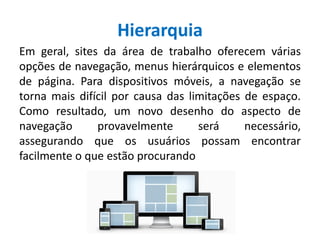 Hierarquia
Em geral, sites da área de trabalho oferecem várias
opções de navegação, menus hierárquicos e elementos
de página. Para dispositivos móveis, a navegação se
torna mais difícil por causa das limitações de espaço.
Como resultado, um novo desenho do aspecto de
navegação provavelmente será necessário,
assegurando que os usuários possam encontrar
facilmente o que estão procurando
 