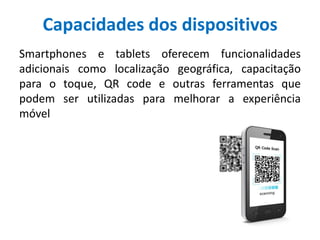 Capacidades dos dispositivos
Smartphones e tablets oferecem funcionalidades
adicionais como localização geográfica, capacitação
para o toque, QR code e outras ferramentas que
podem ser utilizadas para melhorar a experiência
móvel
 