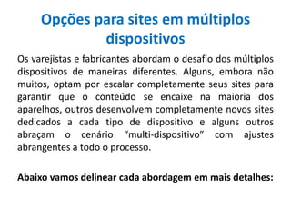Opções para sites em múltiplos
dispositivos
Os varejistas e fabricantes abordam o desafio dos múltiplos
dispositivos de maneiras diferentes. Alguns, embora não
muitos, optam por escalar completamente seus sites para
garantir que o conteúdo se encaixe na maioria dos
aparelhos, outros desenvolvem completamente novos sites
dedicados a cada tipo de dispositivo e alguns outros
abraçam o cenário “multi-dispositivo” com ajustes
abrangentes a todo o processo.
Abaixo vamos delinear cada abordagem em mais detalhes:
 