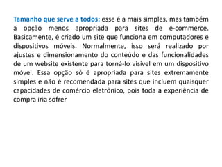 Tamanho que serve a todos: esse é a mais simples, mas também
a opção menos apropriada para sites de e-commerce.
Basicamente, é criado um site que funciona em computadores e
dispositivos móveis. Normalmente, isso será realizado por
ajustes e dimensionamento do conteúdo e das funcionalidades
de um website existente para torná-lo visível em um dispositivo
móvel. Essa opção só é apropriada para sites extremamente
simples e não é recomendada para sites que incluem quaisquer
capacidades de comércio eletrônico, pois toda a experiência de
compra iria sofrer
 
