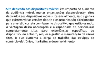 Site dedicado aos dispositivos móveis: em resposta ao aumento
da audiência móvel, muitas organizações desenvolveram sites
dedicados aos dispositivos móveis. Essencialmente, isso significa
que existem várias versões do site e os usuários são direcionados
para a versão correta com base no dispositivo que estão usando.
A vantagem dessa abordagem é a capacidade de personalizar
completamente sites para experiências específicas do
dispositivo: no entanto, requer a gestão e manutenção de vários
sites, o que aumenta a carga de trabalho das equipes de
comércio eletrônico, marketing e desenvolvimento
 
