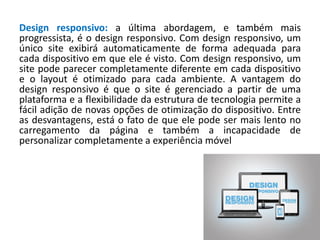 Design responsivo: a última abordagem, e também mais
progressista, é o design responsivo. Com design responsivo, um
único site exibirá automaticamente de forma adequada para
cada dispositivo em que ele é visto. Com design responsivo, um
site pode parecer completamente diferente em cada dispositivo
e o layout é otimizado para cada ambiente. A vantagem do
design responsivo é que o site é gerenciado a partir de uma
plataforma e a flexibilidade da estrutura de tecnologia permite a
fácil adição de novas opções de otimização do dispositivo. Entre
as desvantagens, está o fato de que ele pode ser mais lento no
carregamento da página e também a incapacidade de
personalizar completamente a experiência móvel
 