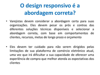 O design responsivo é a
abordagem correta?
• Varejistas devem considerar a abordagem certa para suas
organizações. Eles devem pesar os prós e contras das
diferentes soluções técnicas disponíveis e selecionar a
abordagem correta, com base em comportamentos de
clientes, recursos, metas de longo prazo e orçamento
• Eles devem ter cuidado para não serem dirigidos pelas
limitações de sua plataforma de comércio eletrônico atual,
uma vez que irá dificultar a sua capacidade de oferecer uma
experiência de compra que melhor atenda as expectativas dos
clientes
 