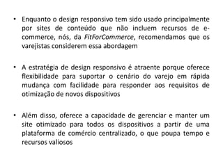 • Enquanto o design responsivo tem sido usado principalmente
por sites de conteúdo que não incluem recursos de e-
commerce, nós, da FitForCommerce, recomendamos que os
varejistas considerem essa abordagem
• A estratégia de design responsivo é atraente porque oferece
flexibilidade para suportar o cenário do varejo em rápida
mudança com facilidade para responder aos requisitos de
otimização de novos dispositivos
• Além disso, oferece a capacidade de gerenciar e manter um
site otimizado para todos os dispositivos a partir de uma
plataforma de comércio centralizado, o que poupa tempo e
recursos valiosos
 