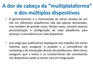 A dor de cabeça da “multiplataforma”
e dos múltiplos dispositivos
• O gerenciamento e a manutenção de várias versões de um
site em diferentes plataformas não são apenas demorados,
mas também de grande custo. Muitas vezes, envolve extensa
personalização e configuração de cada plataforma para
alcançar a consistência em cada dispositivo
• Isso exige que publicitários dupliquem seu trabalho em vários
sistemas para assegurar o produto e a consistência do
marketing e da otimização através de plataformas. Além disso,
assegurar que a marca e as características são consistentes
nos dispositivos pode se tornar caro em longo prazo
 