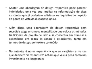 • Adotar uma abordagem de design responsivo pode parecer
intimidador, uma vez que implica na reformulação de sites
existentes que já poderiam satisfazer os requisitos do negócio
do ponto de vista do dispositivo único
• Além disso, uma abordagem de design responsivo bem
sucedida exige uma nova mentalidade que coloca os métodos
tradicionais de projeto de lado e se concentra em otimizar a
experiência em todos os canais e dispositivos, tanto em
termos de design, contexto e conteúdo
• No entanto, é nossa experiência que os varejistas e marcas
que decidem "ir responsivo" acham que vale a pena como um
investimento no longo prazo
 