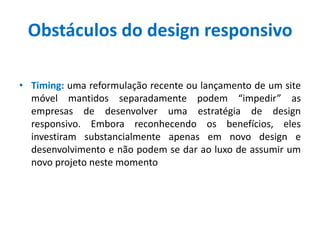 Obstáculos do design responsivo
• Timing: uma reformulação recente ou lançamento de um site
móvel mantidos separadamente podem “impedir” as
empresas de desenvolver uma estratégia de design
responsivo. Embora reconhecendo os benefícios, eles
investiram substancialmente apenas em novo design e
desenvolvimento e não podem se dar ao luxo de assumir um
novo projeto neste momento
 
