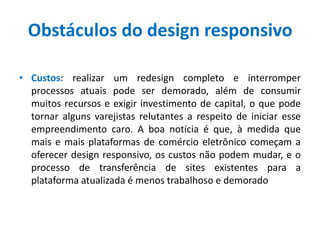 Obstáculos do design responsivo
• Custos: realizar um redesign completo e interromper
processos atuais pode ser demorado, além de consumir
muitos recursos e exigir investimento de capital, o que pode
tornar alguns varejistas relutantes a respeito de iniciar esse
empreendimento caro. A boa notícia é que, à medida que
mais e mais plataformas de comércio eletrônico começam a
oferecer design responsivo, os custos não podem mudar, e o
processo de transferência de sites existentes para a
plataforma atualizada é menos trabalhoso e demorado
 