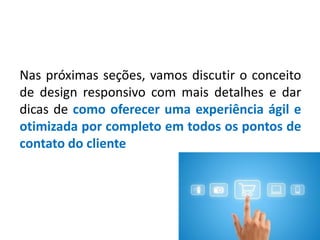 Nas próximas seções, vamos discutir o conceito
de design responsivo com mais detalhes e dar
dicas de como oferecer uma experiência ágil e
otimizada por completo em todos os pontos de
contato do cliente
 