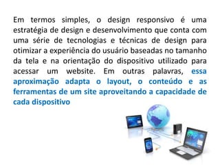 Em termos simples, o design responsivo é uma
estratégia de design e desenvolvimento que conta com
uma série de tecnologias e técnicas de design para
otimizar a experiência do usuário baseadas no tamanho
da tela e na orientação do dispositivo utilizado para
acessar um website. Em outras palavras, essa
aproximação adapta o layout, o conteúdo e as
ferramentas de um site aproveitando a capacidade de
cada dispositivo
 