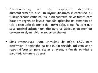 • Essencialmente, um site responsivo determina
automaticamente que um layout dinâmico e conteúdo ou
funcionalidade caiba na tela e no contexto de visitantes com
base em regras de layout que são aplicados no tamanho da
tela e resolução de ponto de interrupção, o que faz com que
seja possível adaptar um site para se adequar ao monitor
convencional, ao tablet e aos smartphones
• Sites responsivos usam consultas de mídia CSS3 para
determinar o tamanho da tela e, em seguida, utilizam-se de
regras diferentes para alterar o layout, a fim de otimizá-lo
para cada tamanho de tela
 