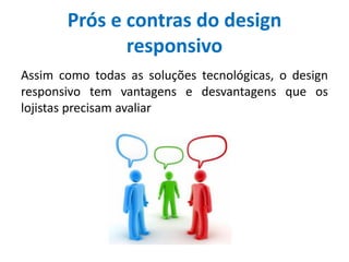 Prós e contras do design
responsivo
Assim como todas as soluções tecnológicas, o design
responsivo tem vantagens e desvantagens que os
lojistas precisam avaliar
 