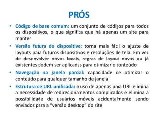 PRÓS
• Código de base comum: um conjunto de códigos para todos
os dispositivos, o que significa que há apenas um site para
manter
• Versão futura do dispositivo: torna mais fácil o ajuste de
layouts para futuros dispositivos e resoluções de tela. Em vez
de desenvolver novos locais, regras de layout novas ou já
existentes podem ser aplicadas para otimizar o conteúdo
• Navegação na janela parcial: capacidade de otimizar o
conteúdo para qualquer tamanho de janela
• Estrutura de URL unificada: o uso de apenas uma URL elimina
a necessidade de redirecionamentos complicados e elimina a
possibilidade de usuários móveis acidentalmente sendo
enviados para a “versão desktop” do site
 