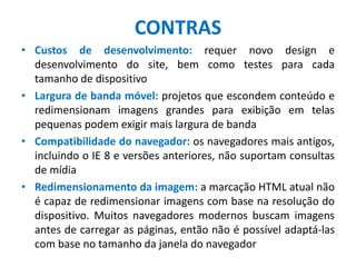 CONTRAS
• Custos de desenvolvimento: requer novo design e
desenvolvimento do site, bem como testes para cada
tamanho de dispositivo
• Largura de banda móvel: projetos que escondem conteúdo e
redimensionam imagens grandes para exibição em telas
pequenas podem exigir mais largura de banda
• Compatibilidade do navegador: os navegadores mais antigos,
incluindo o IE 8 e versões anteriores, não suportam consultas
de mídia
• Redimensionamento da imagem: a marcação HTML atual não
é capaz de redimensionar imagens com base na resolução do
dispositivo. Muitos navegadores modernos buscam imagens
antes de carregar as páginas, então não é possível adaptá-las
com base no tamanho da janela do navegador
 