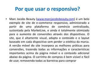 Por que usar o responsivo?
• Marc Jacobs Beauty (www.marcjacobsbeauty.com) é um belo
exemplo de site de e-commerce responsivo, administrado a
partir de uma plataforma de comércio centralizado,
sustentada pela MarketLive, e ainda é totalmente otimizado
para o aumento de conversões através dos dispositivos. O
site, que é altamente visual, adapta o conteúdo e o layout
baseado em cada dispositivo sem perder a estética da marca.
A versão móvel do site incorpora as melhores práticas para
conversões, trazendo todas as informações e características
importantes acima da página móvel e o conteúdo adicional
abaixo da página. O carrinho de compras é bem visível e fácil
de usar, removendo todas as barreiras para comprar
 