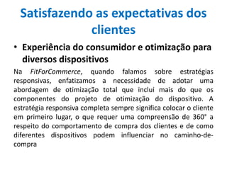 Satisfazendo as expectativas dos
clientes
• Experiência do consumidor e otimização para
diversos dispositivos
Na FitForCommerce, quando falamos sobre estratégias
responsivas, enfatizamos a necessidade de adotar uma
abordagem de otimização total que inclui mais do que os
componentes do projeto de otimização do dispositivo. A
estratégia responsiva completa sempre significa colocar o cliente
em primeiro lugar, o que requer uma compreensão de 360° a
respeito do comportamento de compra dos clientes e de como
diferentes dispositivos podem influenciar no caminho-de-
compra
 