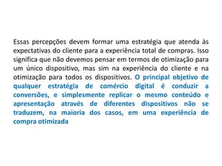 Essas percepções devem formar uma estratégia que atenda às
expectativas do cliente para a experiência total de compras. Isso
significa que não devemos pensar em termos de otimização para
um único dispositivo, mas sim na experiência do cliente e na
otimização para todos os dispositivos. O principal objetivo de
qualquer estratégia de comércio digital é conduzir a
conversões, e simplesmente replicar o mesmo conteúdo e
apresentação através de diferentes dispositivos não se
traduzem, na maioria dos casos, em uma experiência de
compra otimizada
 
