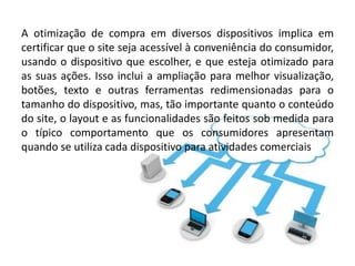 A otimização de compra em diversos dispositivos implica em
certificar que o site seja acessível à conveniência do consumidor,
usando o dispositivo que escolher, e que esteja otimizado para
as suas ações. Isso inclui a ampliação para melhor visualização,
botões, texto e outras ferramentas redimensionadas para o
tamanho do dispositivo, mas, tão importante quanto o conteúdo
do site, o layout e as funcionalidades são feitos sob medida para
o típico comportamento que os consumidores apresentam
quando se utiliza cada dispositivo para atividades comerciais
 