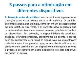 3 passos para a otimização em
diferentes dispositivos
1. Transição entre dispositivos: os consumidores esperam uma
transição suave e consistente entre os dispositivos. O caminho
de compras pode, por exemplo, começar em um desktop e parar
em um tablet, ou vice-versa, e os varejistas devem garantir que
os consumidores tenham acesso ao mesmo conteúdo em ambos
os dispositivos. Por exemplo, a disponibilidade de produtos,
pesquisa, ofertas/promoções, atendimento ao cliente e preços
deve ser consistentes em todos os dispositivos. As implantações
mais bem sucedidas garantem que, se um cliente adiciona um
produto a um carrinho em um dispositivo e, em seguida, retoma
o processo de compra em outro dispositivo, ele está disponível
em ambos os carros
 