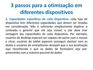 3 passos para a otimização em
diferentes dispositivos
2. Capacidades específicas de cada dispositivo: cada tipo de
dispositivo tem diferentes capacidades que devem ser levadas
em consideração. Não é suficiente simplesmente duplicar o
conteúdo e garantir que ele seja visível; o site deve tirar
vantagem das capacidades de cada dispositivo. Por exemplo,
usuários de desktop esperam ser capazes de pairar com o mouse
e clicar, usuários de tablet esperam conseguir deslizar com os
dedos e usuários de smarpthones desejam que a sua localização
seja reconhecida e que os dados de formulário seja pré-
preenchido com o máximo possível de dados
 