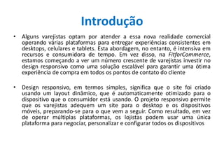 Introdução
• Alguns varejistas optam por atender a essa nova realidade comercial
operando várias plataformas para entregar experiências consistentes em
desktops, celulares e tablets. Esta abordagem, no entanto, é intensiva em
recursos e consumidora de tempo. Em vez disso, na FitforCommerce,
estamos começando a ver um número crescente de varejistas investir no
design responsivo como uma solução escalável para garantir uma ótima
experiência de compra em todos os pontos de contato do cliente
• Design responsivo, em termos simples, significa que o site foi criado
usando um layout dinâmico, que é automaticamente otimizado para o
dispositivo que o consumidor está usando. O projeto responsivo permite
que os varejistas adequem um site para o desktop e os dispositivos
móveis, preparando-se para o que vem a seguir. Como resultado, em vez
de operar múltiplas plataformas, os lojistas podem usar uma única
plataforma para negociar, personalizar e configurar todos os dispositivos
 