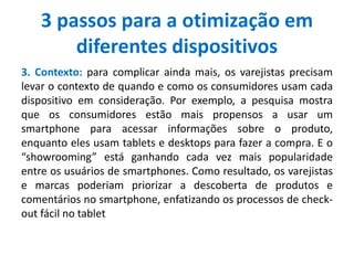 3 passos para a otimização em
diferentes dispositivos
3. Contexto: para complicar ainda mais, os varejistas precisam
levar o contexto de quando e como os consumidores usam cada
dispositivo em consideração. Por exemplo, a pesquisa mostra
que os consumidores estão mais propensos a usar um
smartphone para acessar informações sobre o produto,
enquanto eles usam tablets e desktops para fazer a compra. E o
“showrooming” está ganhando cada vez mais popularidade
entre os usuários de smartphones. Como resultado, os varejistas
e marcas poderiam priorizar a descoberta de produtos e
comentários no smartphone, enfatizando os processos de check-
out fácil no tablet
 