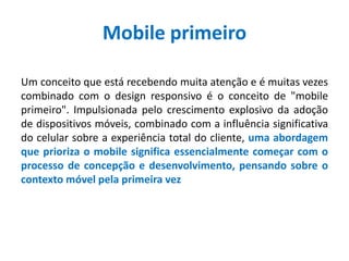 Mobile primeiro
Um conceito que está recebendo muita atenção e é muitas vezes
combinado com o design responsivo é o conceito de "mobile
primeiro". Impulsionada pelo crescimento explosivo da adoção
de dispositivos móveis, combinado com a influência significativa
do celular sobre a experiência total do cliente, uma abordagem
que prioriza o mobile significa essencialmente começar com o
processo de concepção e desenvolvimento, pensando sobre o
contexto móvel pela primeira vez
 